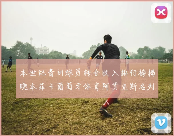 本世纪青训球员转会收入排行榜揭晓本菲卡葡萄牙体育阿贾克斯名列前茅