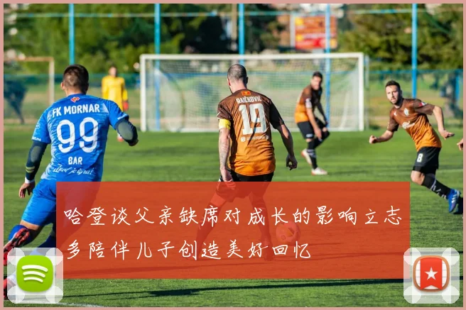 哈登谈父亲缺席对成长的影响立志多陪伴儿子创造美好回忆