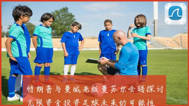 特朗普与曼城老板曼苏尔会晤探讨无限资金投资足球未来的可能性