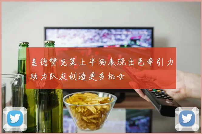 基德赞克莱上半场表现出色牵引力助力队友创造更多机会