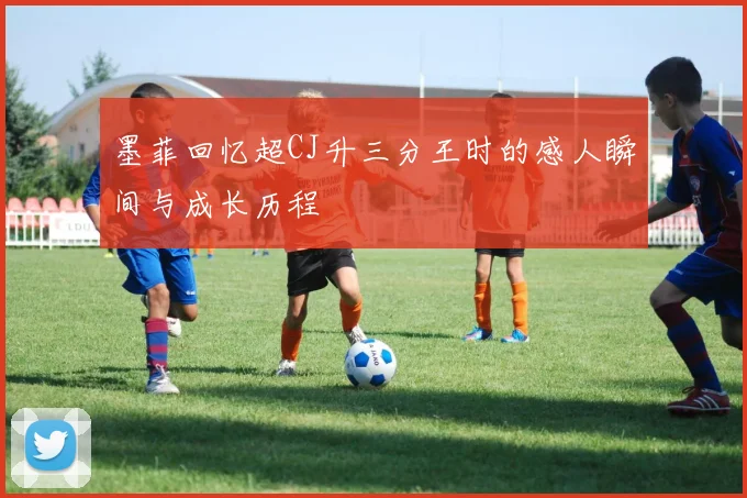 墨菲回忆超CJ升三分王时的感人瞬间与成长历程
