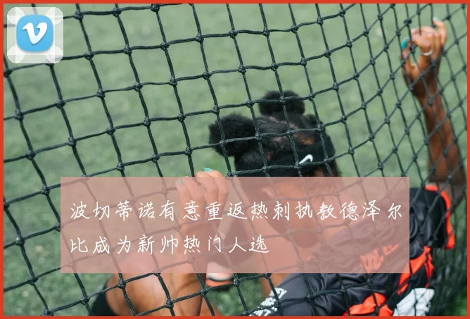 波切蒂诺有意重返热刺执教德泽尔比成为新帅热门人选