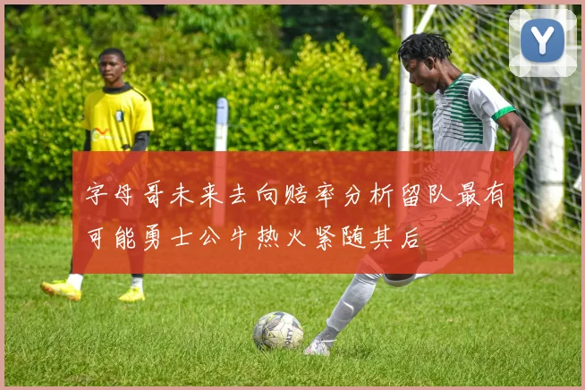 字母哥未来去向赔率分析留队最有可能勇士公牛热火紧随其后