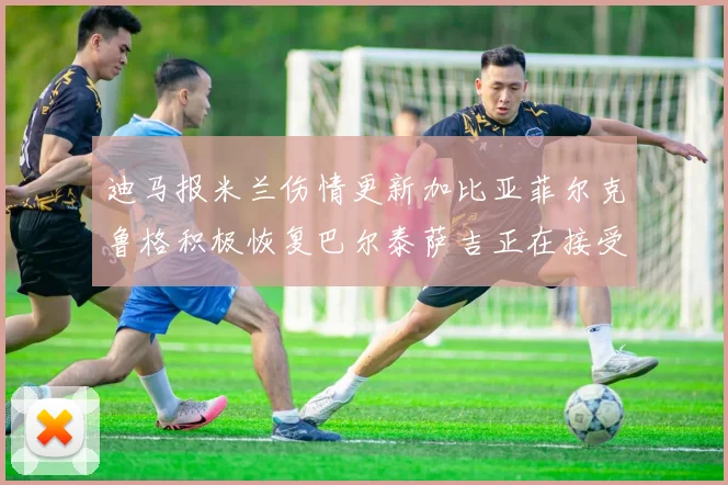 迪马报米兰伤情更新加比亚菲尔克鲁格积极恢复巴尔泰萨吉正在接受评估