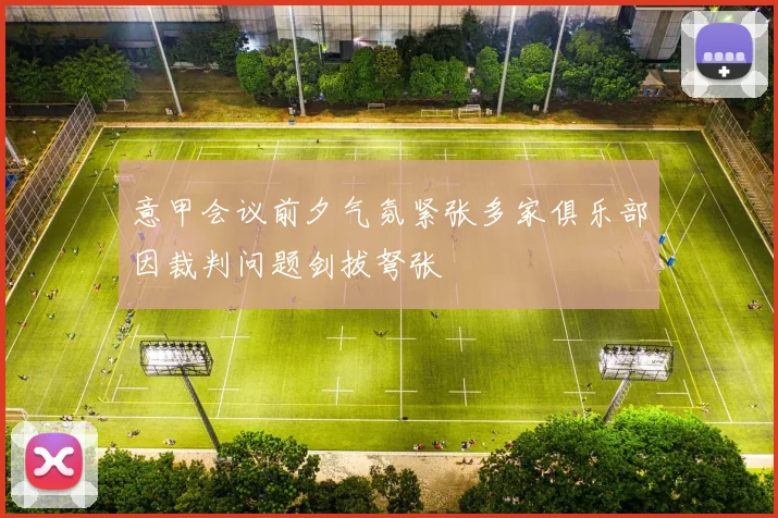 意甲会议前夕气氛紧张多家俱乐部因裁判问题剑拔弩张