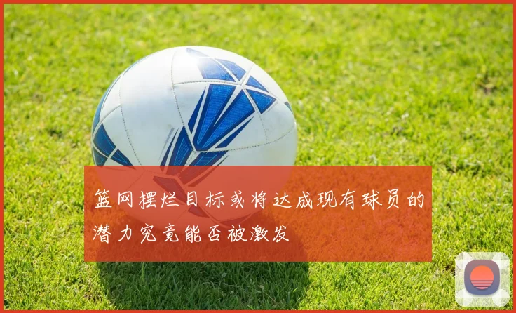 篮网摆烂目标或将达成现有球员的潜力究竟能否被激发