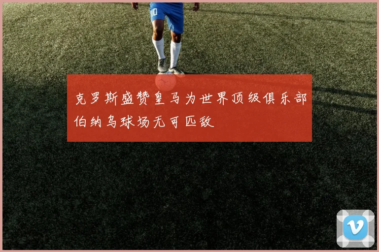 克罗斯盛赞皇马为世界顶级俱乐部伯纳乌球场无可匹敌
