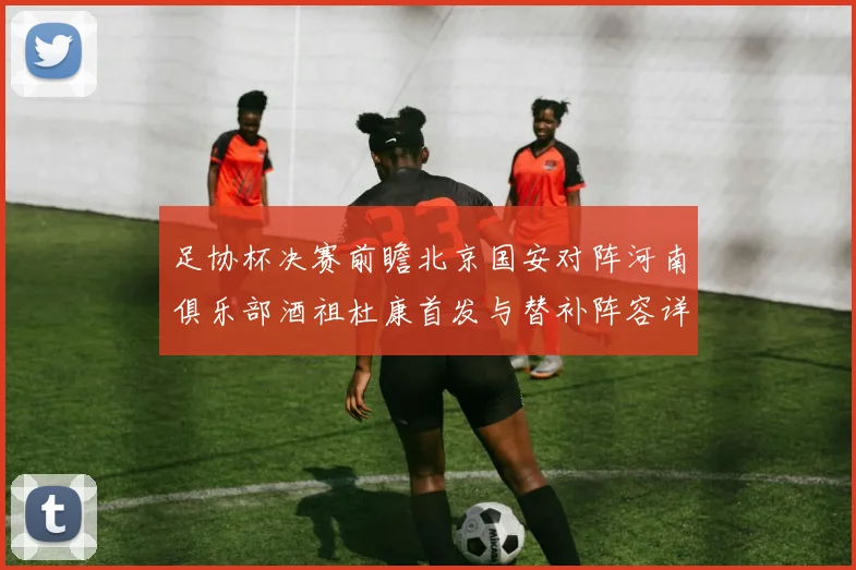 足协杯决赛前瞻北京国安对阵河南俱乐部酒祖杜康首发与替补阵容详解