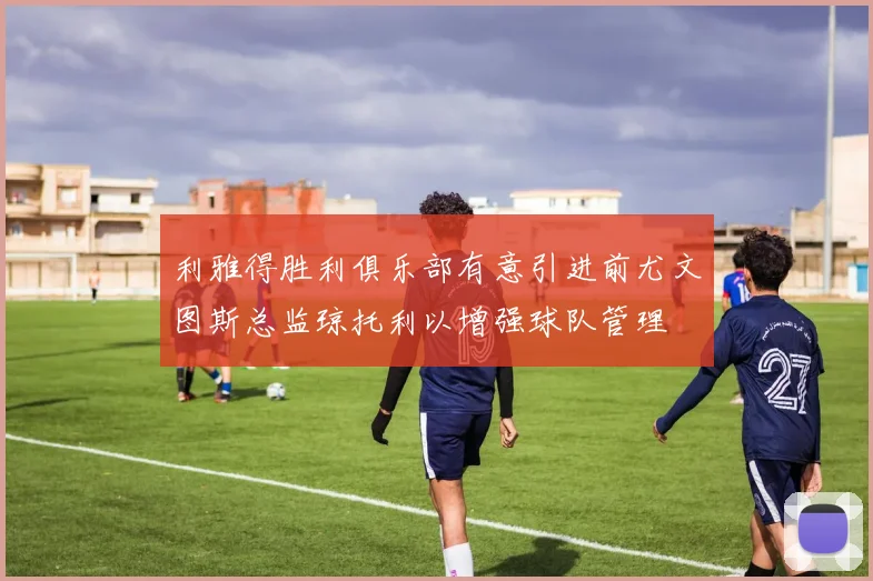 利雅得胜利俱乐部有意引进前尤文图斯总监琼托利以增强球队管理