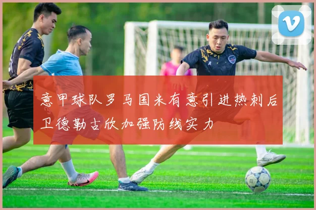 意甲球队罗马国米有意引进热刺后卫德勒古欣加强防线实力