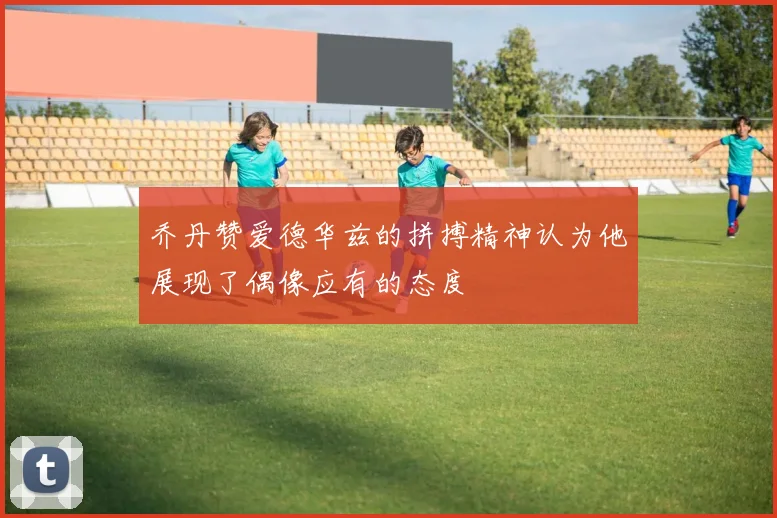 乔丹赞爱德华兹的拼搏精神认为他展现了偶像应有的态度