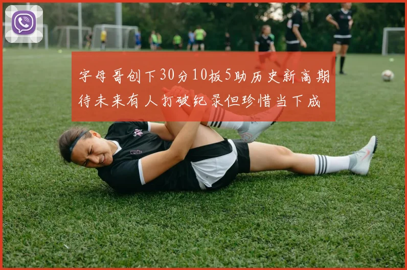 字母哥创下30分10板5助历史新高期待未来有人打破纪录但珍惜当下成就