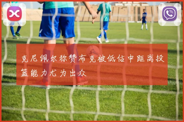克尼佩尔称赞布克被低估中距离投篮能力尤为出众