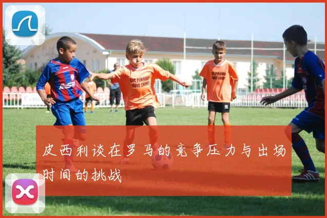 皮西利谈在罗马的竞争压力与出场时间的挑战