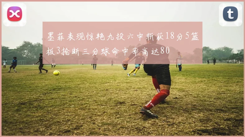 墨菲表现惊艳九投六中斩获18分5篮板3抢断三分球命中率高达80