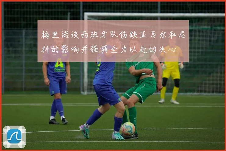 梅里诺谈西班牙队伤缺亚马尔和尼科的影响并强调全力以赴的决心